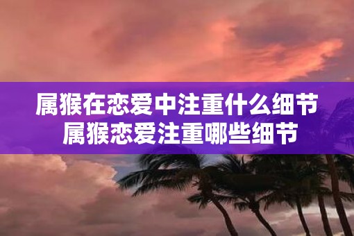 属猴在恋爱中注重什么细节 属猴恋爱注重哪些细节