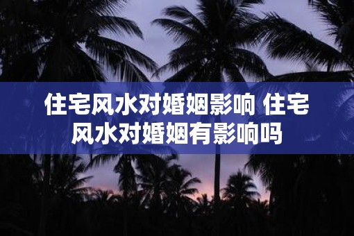 住宅风水对婚姻影响 住宅风水对婚姻有影响吗