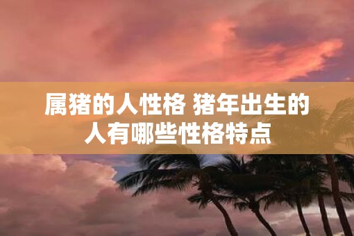 属猪的人性格 猪年出生的人有哪些性格特点
