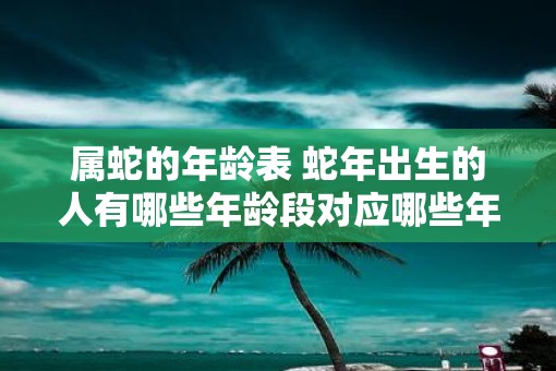 属蛇的年龄表 蛇年出生的人有哪些年龄段对应哪些年份