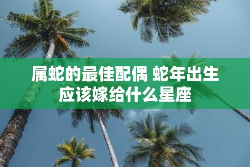 属蛇的最佳配偶 蛇年出生应该嫁给什么星座