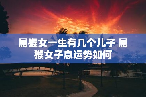 属猴女一生有几个儿子 属猴女子息运势如何