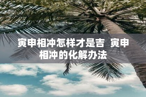 寅申相冲怎样才是吉  寅申相冲的化解办法