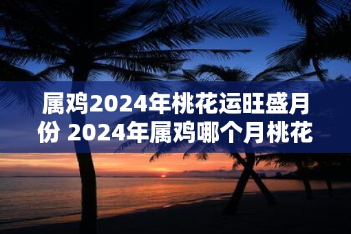 属鸡2025年桃花运旺盛月份 2025年属鸡哪个月桃花运最旺 属鸡2025年桃花运旺盛月份 2025年属鸡哪个月桃花运最旺