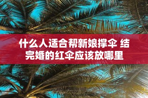 什么人适合帮新娘撑伞 结完婚的红伞应该放哪里