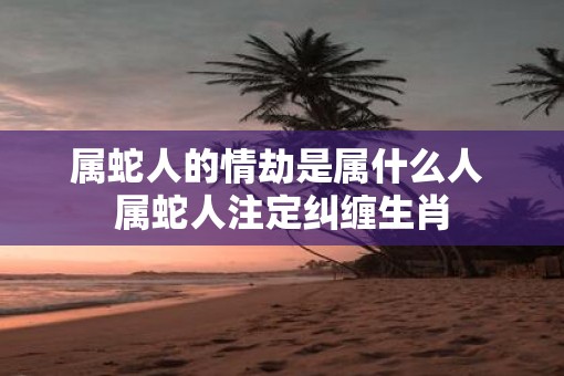 属蛇人的情劫是属什么人 属蛇人注定纠缠生肖