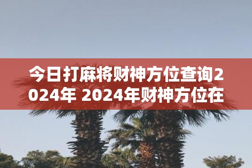今日打麻将财神方位查询2025年 2025年财神方位在哪打麻将