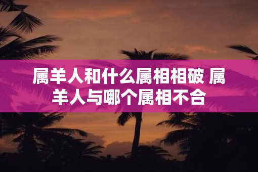 属羊人和什么属相相破 属羊人与哪个属相不合