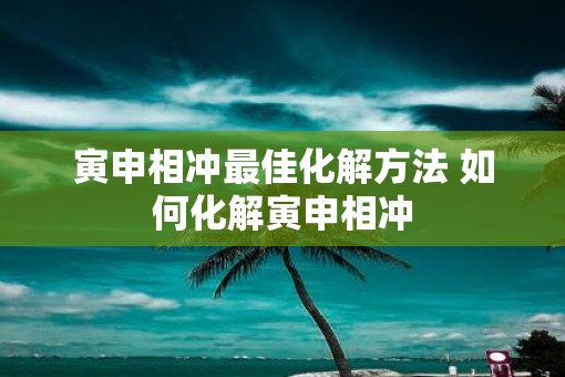 寅申相冲最佳化解方法 如何化解寅申相冲 寅申相冲最佳化解方法 如何化解寅申相冲
