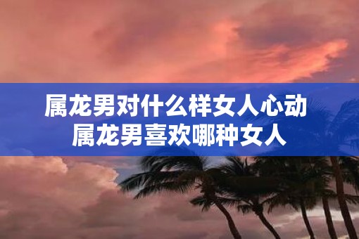 属龙男对什么样女人心动 属龙男喜欢哪种女人