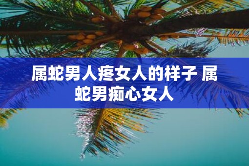 属蛇男人疼女人的样子 属蛇男痴心女人