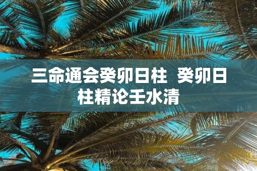 三命通会癸卯日柱  癸卯日柱精论壬水清