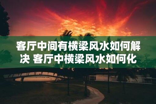 客厅中间有横梁风水如何解决 客厅中横梁风水如何化解