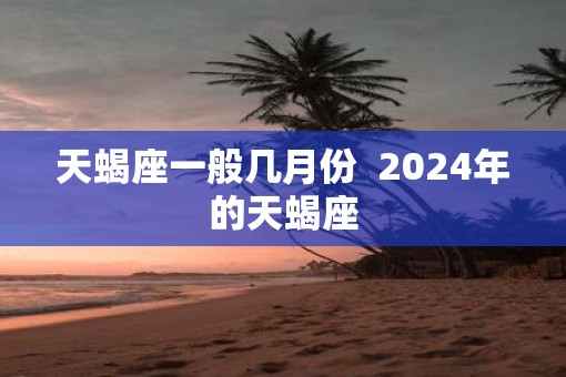 天蝎座一般几月份  2025年的天蝎座