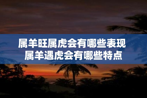 属羊旺属虎会有哪些表现 属羊遇虎会有哪些特点