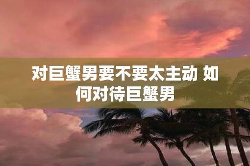 对巨蟹男要不要太主动 如何对待巨蟹男