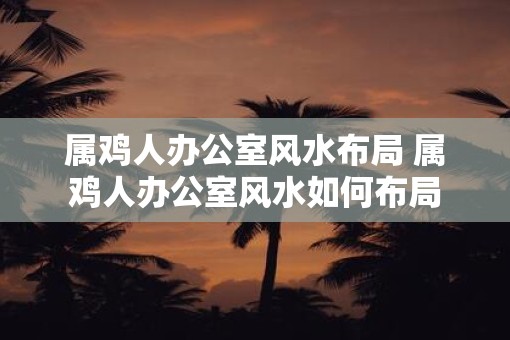 属鸡人办公室风水布局 属鸡人办公室风水如何布局