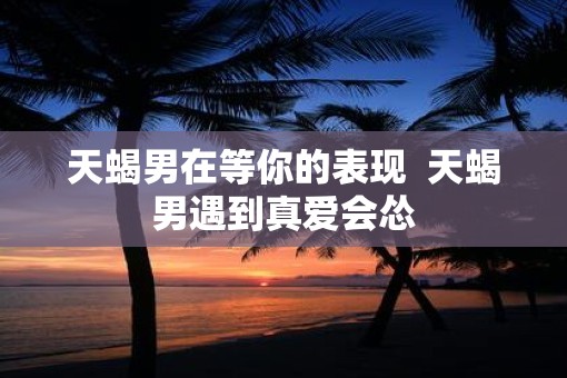 天蝎男在等你的表现  天蝎男遇到真爱会怂