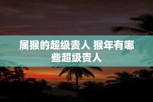 属猴的超级贵人 猴年有哪些超级贵人