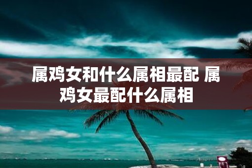 属鸡女和什么属相最配 属鸡女最配什么属相