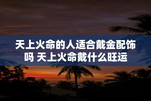 天上火命的人适合戴金配饰吗 天上火命戴什么旺运