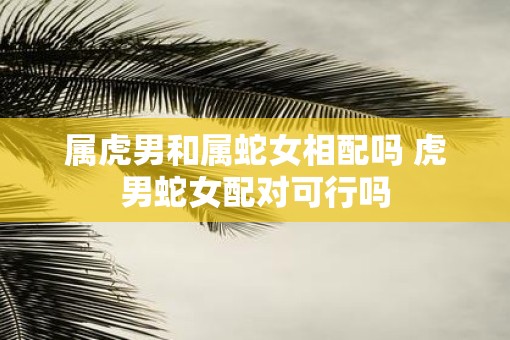 属虎男和属蛇女相配吗 虎男蛇女配对可行吗