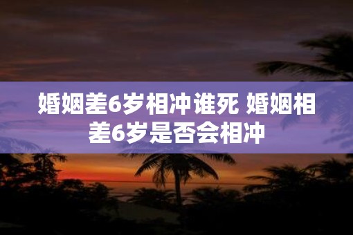 婚姻差6岁相冲谁死 婚姻相差6岁是否会相冲