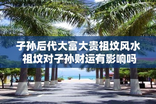 子孙后代大富大贵祖坟风水 祖坟对子孙财运有影响吗