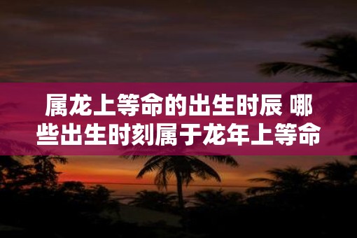 属龙上等命的出生时辰 哪些出生时刻属于蛇年上等命