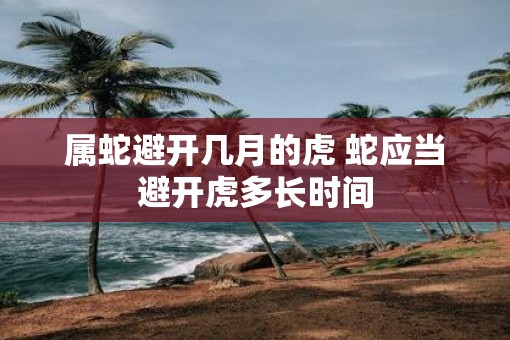 属蛇避开几月的虎 蛇应当避开虎多长时间