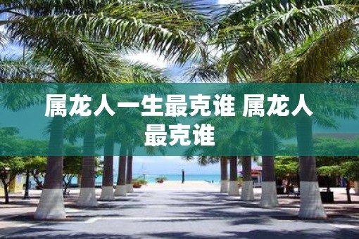 属龙人一生最克谁 属龙人最克谁