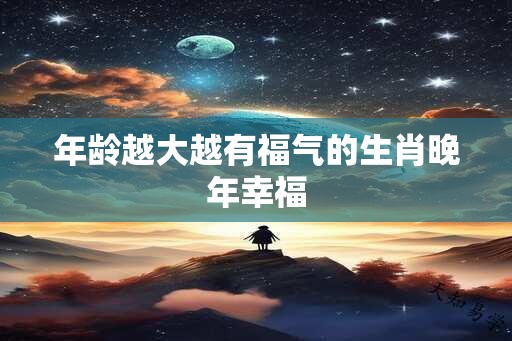 年龄越大越有福气的生肖晚年幸福