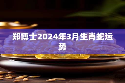 郑博士2024年3月生肖蛇运势