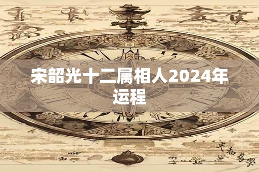 宋韶光十二属相人2024年运程