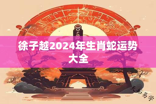 徐子越2024年生肖蛇运势大全