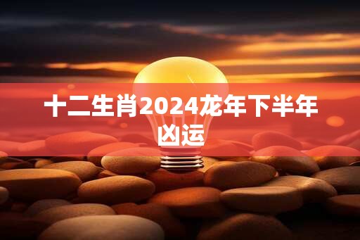 十二生肖2024龙年下半年凶运