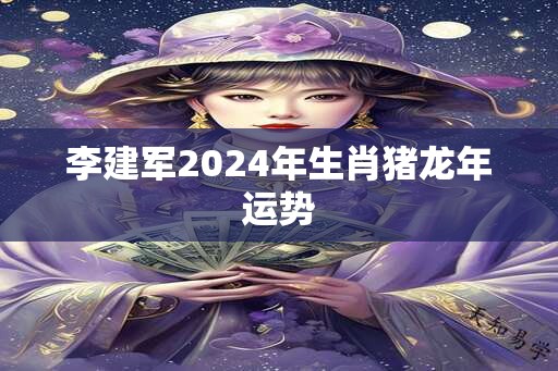 李建军2024年生肖猪龙年运势