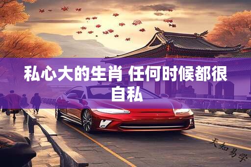 私心大的生肖 任何时候都很自私