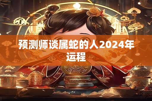 预测师谈属蛇的人2024年运程