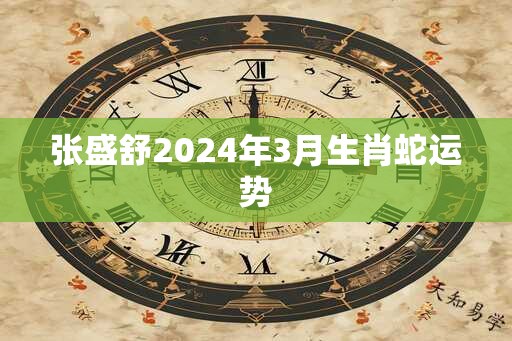 张盛舒2024年3月生肖蛇运势