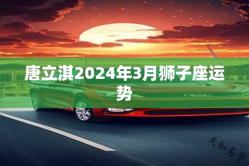 唐立淇2024年3月狮子座运势