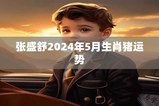 张盛舒2024年5月生肖猪运势