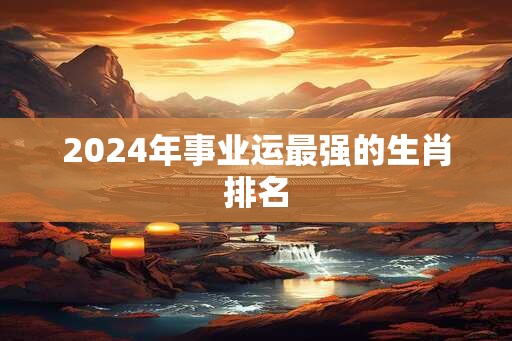 2024年事业运最强的生肖排名