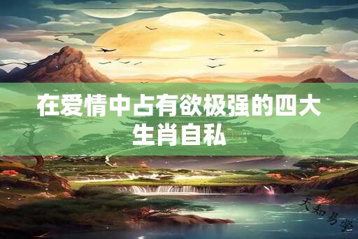 在爱情中占有欲极强的四大生肖自私