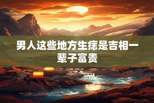 男人这些地方生痣是吉相一辈子富贵