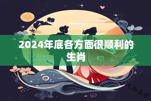 2024年底各方面很顺利的生肖