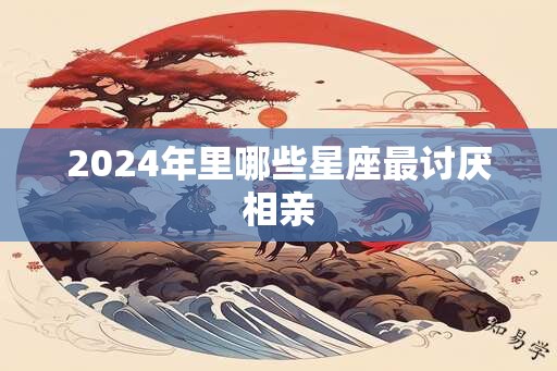 2024年里哪些星座最讨厌相亲