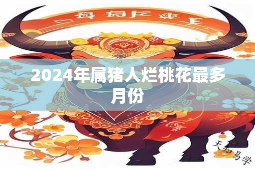 2024年属猪人烂桃花最多月份