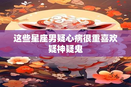 这些星座男疑心病很重喜欢疑神疑鬼