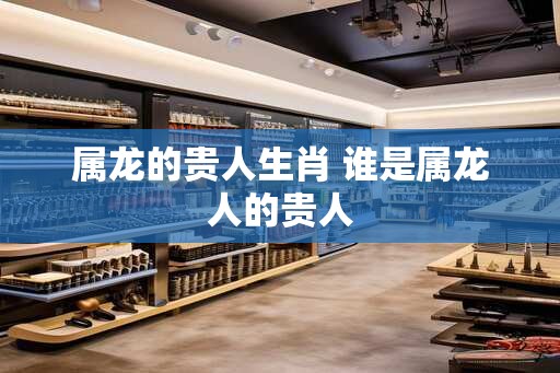 属龙的贵人生肖 谁是属龙人的贵人